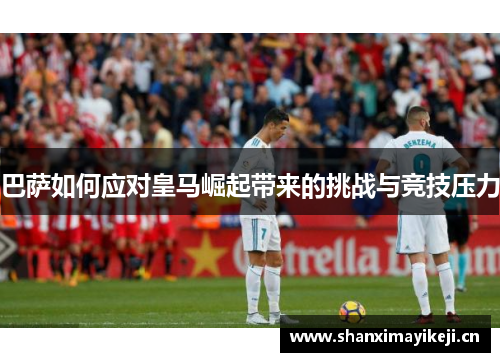 巴萨如何应对皇马崛起带来的挑战与竞技压力 巴萨如何应对皇马崛起带来的挑战与竞技压力